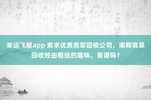 幸运飞艇app 索求优质翡翠回收公司，阐释翡翠回收经由粗拙的趣味，靠谱吗？