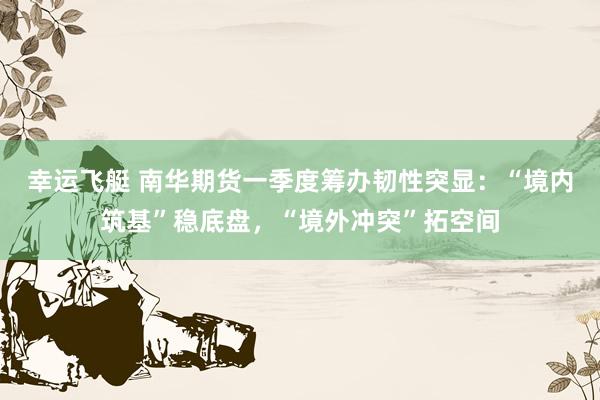 幸运飞艇 南华期货一季度筹办韧性突显：“境内筑基”稳底盘，“境外冲突”拓空间