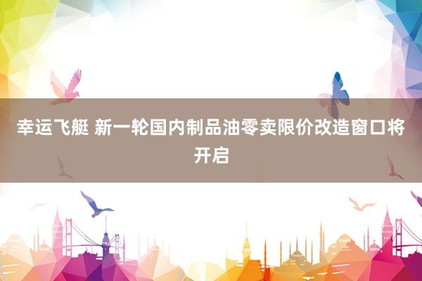 幸运飞艇 新一轮国内制品油零卖限价改造窗口将开启
