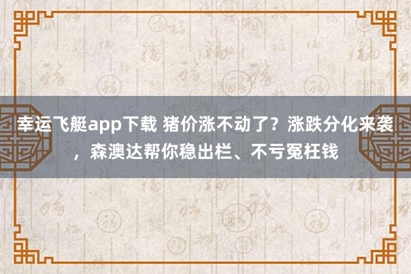 幸运飞艇app下载 猪价涨不动了？涨跌分化来袭，森澳达帮你稳出栏、不亏冤枉钱