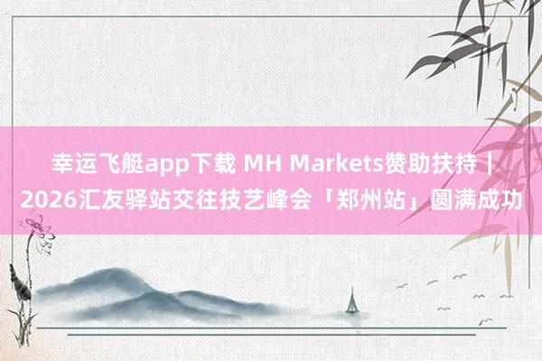 幸运飞艇app下载 MH Markets赞助扶持｜2026汇友驿站交往技艺峰会「郑州站」圆满成功