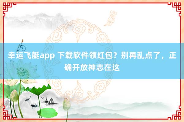 幸运飞艇app 下载软件领红包？别再乱点了，正确开放神志在这