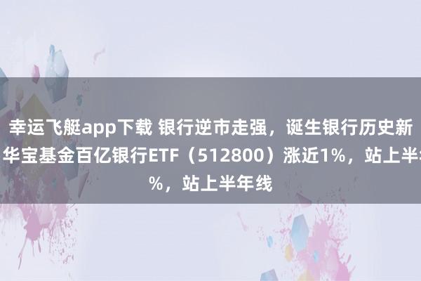 幸运飞艇app下载 银行逆市走强，诞生银行历史新高！华宝基金百亿银行ETF（512800）涨近1%，站上半年线