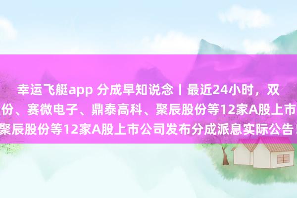 幸运飞艇app 分成早知说念丨最近24小时，双汇发展、新宙邦、全信股份、赛微电子、鼎泰高科、聚辰股份等12家A股上市公司发布分成派息实际公告！