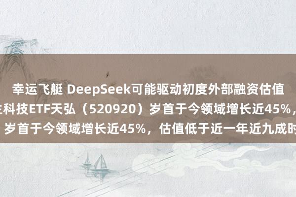 幸运飞艇 DeepSeek可能驱动初度外部融资估值超100亿好意思元，恒生科技ETF天弘（520920）岁首于今领域增长近45%，估值低于近一年近九成时分