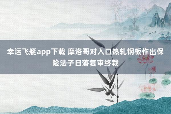 幸运飞艇app下载 摩洛哥对入口热轧钢板作出保险法子日落复审终裁