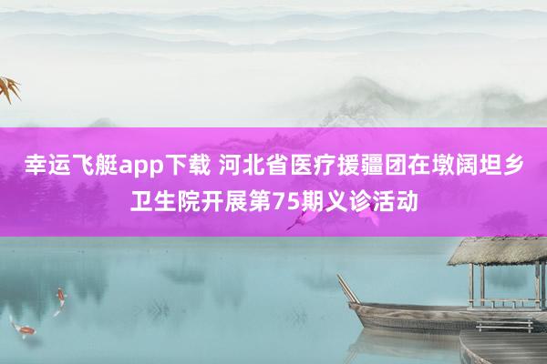幸运飞艇app下载 河北省医疗援疆团在墩阔坦乡卫生院开展第75期义诊活动