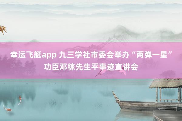 幸运飞艇app 九三学社市委会举办“两弹一星”功臣邓稼先生平事迹宣讲会