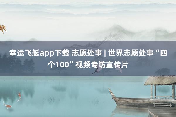 幸运飞艇app下载 志愿处事 | 世界志愿处事“四个100”视频专访宣传片