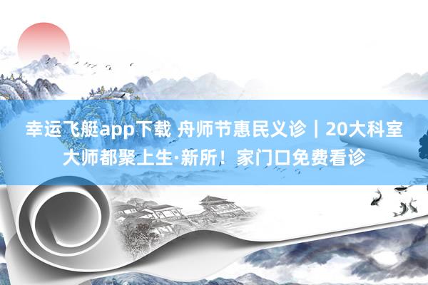幸运飞艇app下载 舟师节惠民义诊｜20大科室大师都聚上生·新所！家门口免费看诊