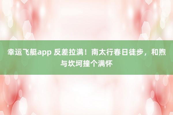 幸运飞艇app 反差拉满！南太行春日徒步，和煦与坎坷撞个满怀