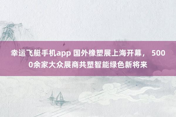 幸运飞艇手机app 国外橡塑展上海开幕， 5000余家大众展商共塑智能绿色新将来