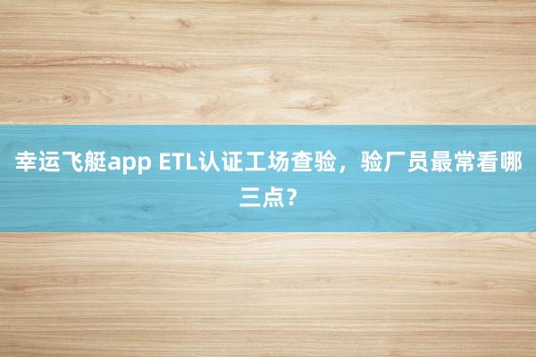 幸运飞艇app ETL认证工场查验，验厂员最常看哪三点？