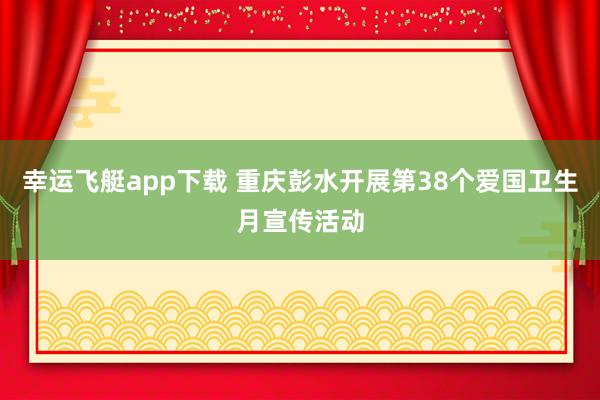 幸运飞艇app下载 重庆彭水开展第38个爱国卫生月宣传活动