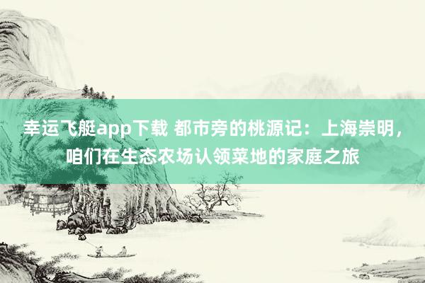 幸运飞艇app下载 都市旁的桃源记：上海崇明，咱们在生态农场认领菜地的家庭之旅