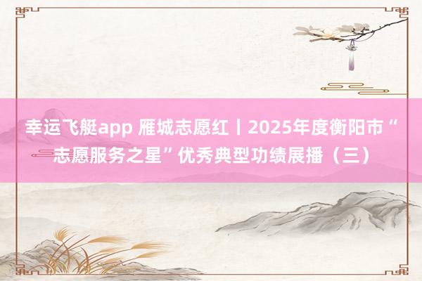 幸运飞艇app 雁城志愿红丨2025年度衡阳市“志愿服务之星”优秀典型功绩展播（三）