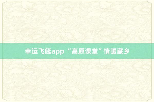 幸运飞艇app “高原课堂”情暖藏乡
