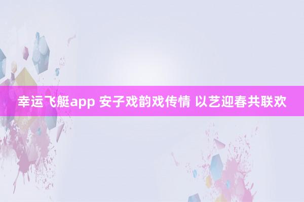 幸运飞艇app 安子戏韵戏传情 以艺迎春共联欢