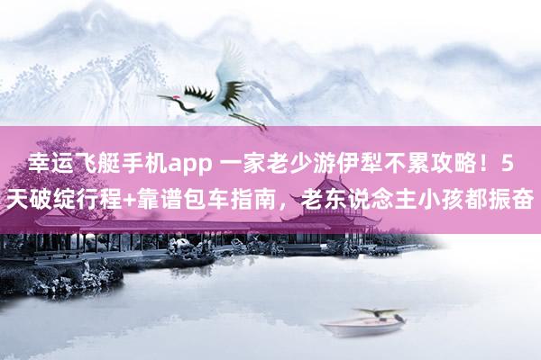 幸运飞艇手机app 一家老少游伊犁不累攻略！5天破绽行程+靠谱包车指南，老东说念主小孩都振奋