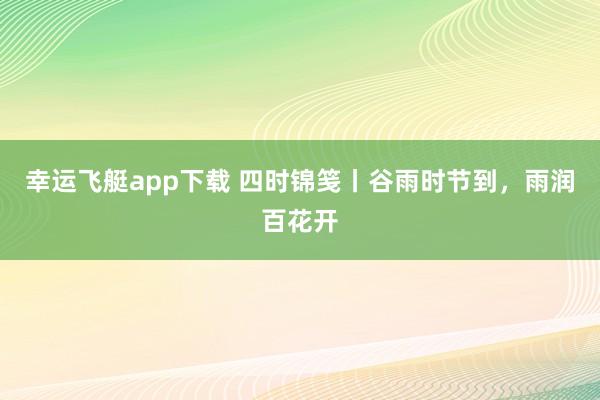 幸运飞艇app下载 四时锦笺丨谷雨时节到，雨润百花开
