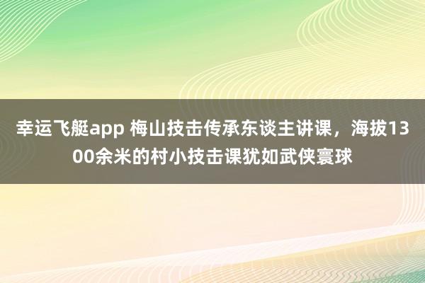 幸运飞艇app 梅山技击传承东谈主讲课，海拔1300余米的村小技击课犹如武侠寰球