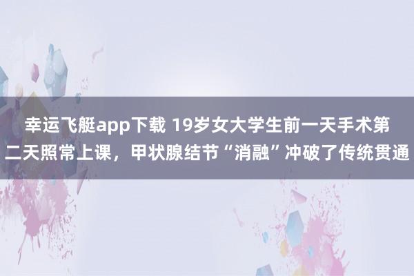 幸运飞艇app下载 19岁女大学生前一天手术第二天照常上课，甲状腺结节“消融”冲破了传统贯通