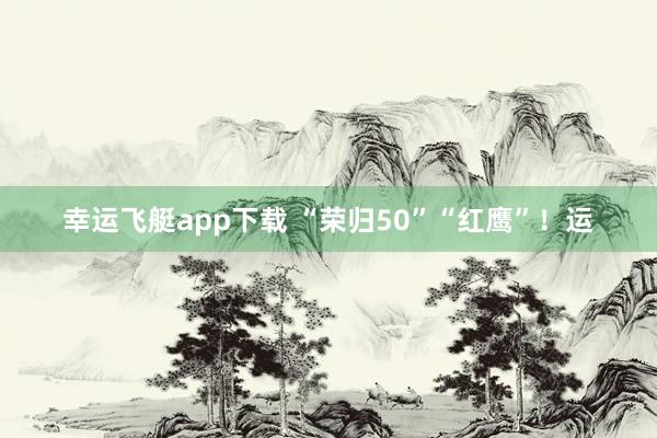 幸运飞艇app下载 “荣归50”“红鹰”！运