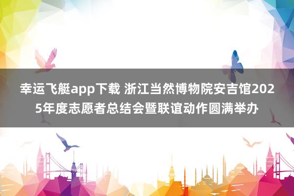 幸运飞艇app下载 浙江当然博物院安吉馆2025年度志愿者总结会暨联谊动作圆满举办