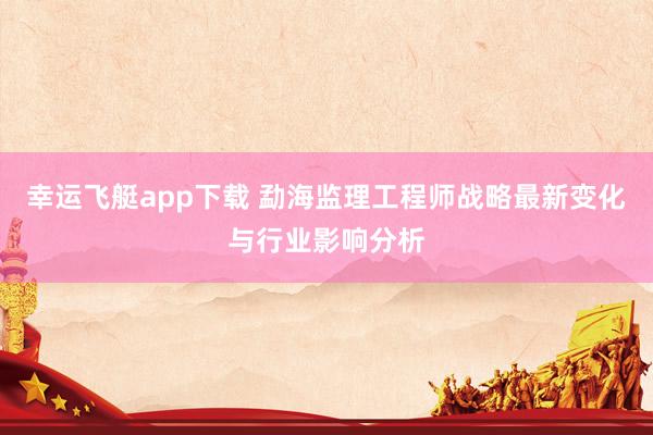 幸运飞艇app下载 勐海监理工程师战略最新变化与行业影响分析