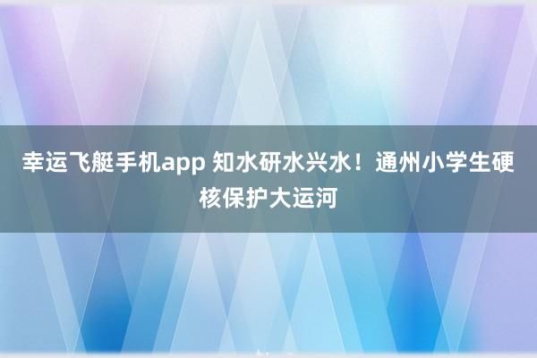 幸运飞艇手机app 知水研水兴水！通州小学生硬核保护大运河