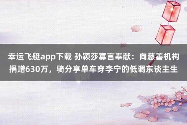 幸运飞艇app下载 孙颖莎寡言奉献：向慈善机构捐赠630万，骑分享单车穿李宁的低调东谈主生