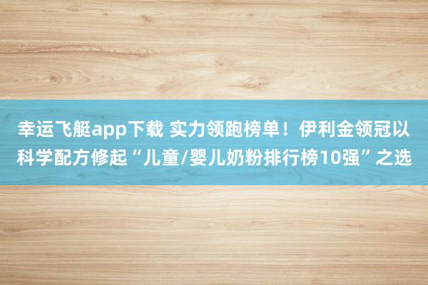 幸运飞艇app下载 实力领跑榜单！伊利金领冠以科学配方修起“儿童/婴儿奶粉排行榜10强”之选
