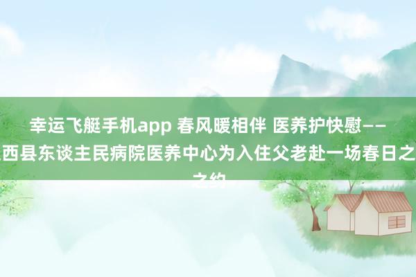 幸运飞艇手机app 春风暖相伴 医养护快慰——迁西县东谈主民病院医养中心为入住父老赴一场春日之约