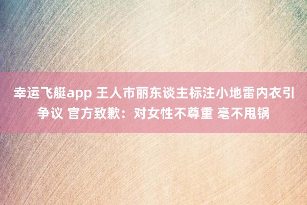 幸运飞艇app 王人市丽东谈主标注小地雷内衣引争议 官方致歉：对女性不尊重 毫不甩锅