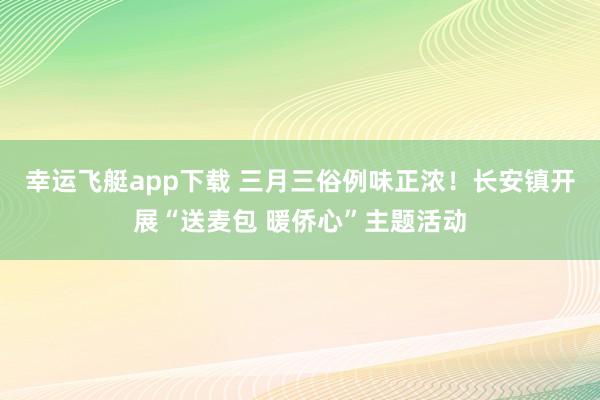 幸运飞艇app下载 三月三俗例味正浓！长安镇开展“送麦包 暖侨心”主题活动