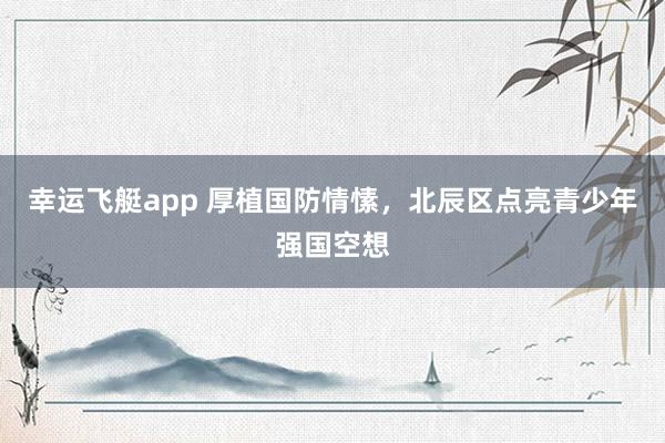 幸运飞艇app 厚植国防情愫，北辰区点亮青少年强国空想