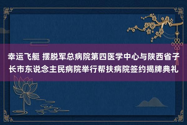 幸运飞艇 摆脱军总病院第四医学中心与陕西省子长市东说念主民病院举行帮扶病院签约揭牌典礼
