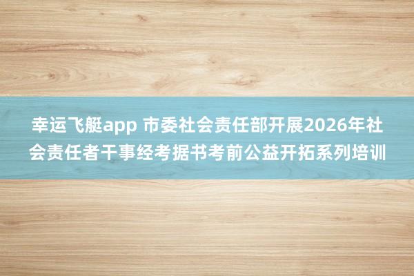 幸运飞艇app 市委社会责任部开展2026年社会责任者干事经考据书考前公益开拓系列培训