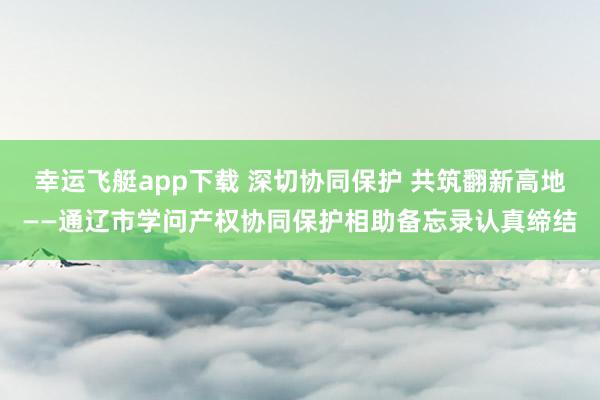 幸运飞艇app下载 深切协同保护 共筑翻新高地——通辽市学问产权协同保护相助备忘录认真缔结