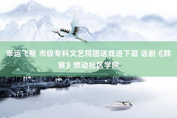幸运飞艇 市级专科文艺院团送戏进下层 话剧《群猴》燃动社区学院