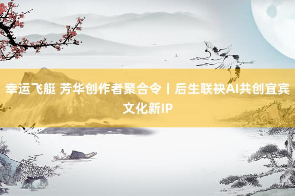 幸运飞艇 芳华创作者聚合令丨后生联袂AI共创宜宾文化新IP