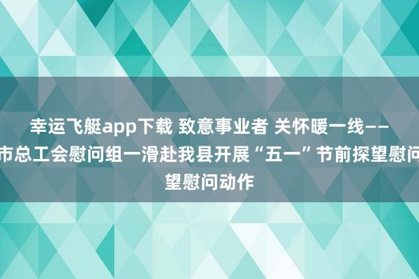 幸运飞艇app下载 致意事业者 关怀暖一线——赣州市总工会慰问组一滑赴我县开展“五一”节前探望慰问动作