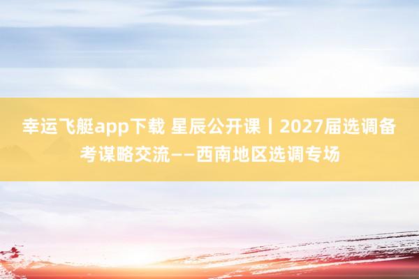 幸运飞艇app下载 星辰公开课丨2027届选调备考谋略交流——西南地区选调专场