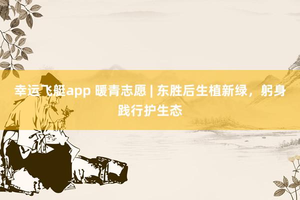 幸运飞艇app 暖青志愿 | 东胜后生植新绿，躬身践行护生态
