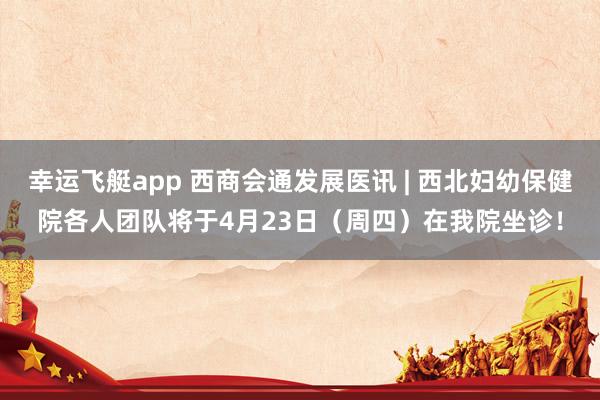 幸运飞艇app 西商会通发展医讯 | 西北妇幼保健院各人团队将于4月23日（周四）在我院坐诊！