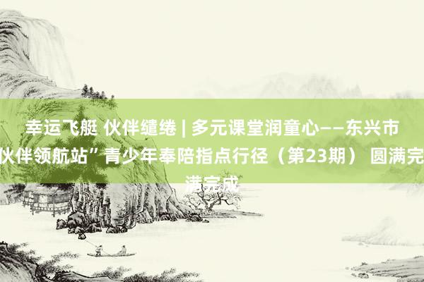 幸运飞艇 伙伴缱绻 | 多元课堂润童心——东兴市“伙伴领航站”青少年奉陪指点行径（第23期） 圆满完成