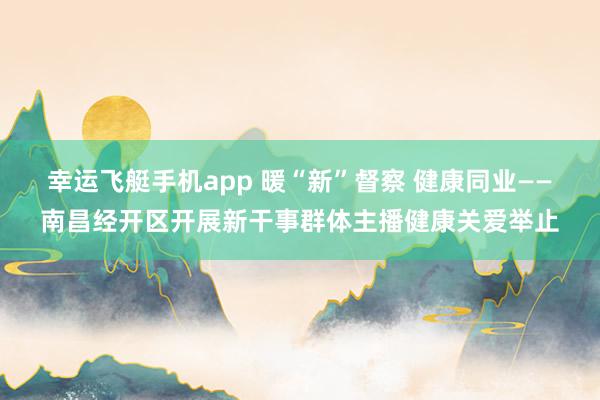 幸运飞艇手机app 暖“新”督察 健康同业——南昌经开区开展新干事群体主播健康关爱举止