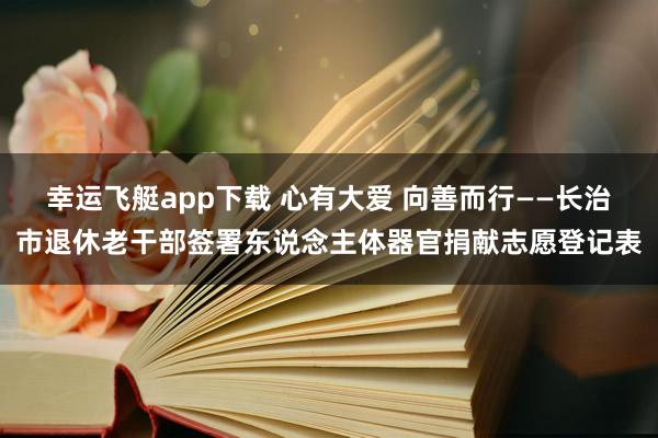 幸运飞艇app下载 心有大爱 向善而行——长治市退休老干部签署东说念主体器官捐献志愿登记表