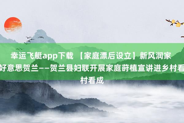 幸运飞艇app下载 【家庭漂后设立】新风润家 和好意思贺兰——贺兰县妇联开展家庭莳植宣讲进乡村看成