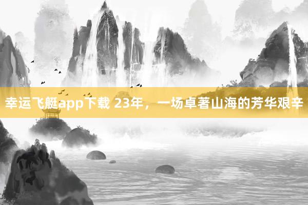 幸运飞艇app下载 23年，一场卓著山海的芳华艰辛